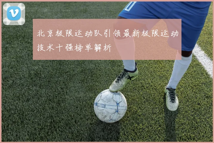 北京极限运动队引领最新极限运动技术十强榜单解析