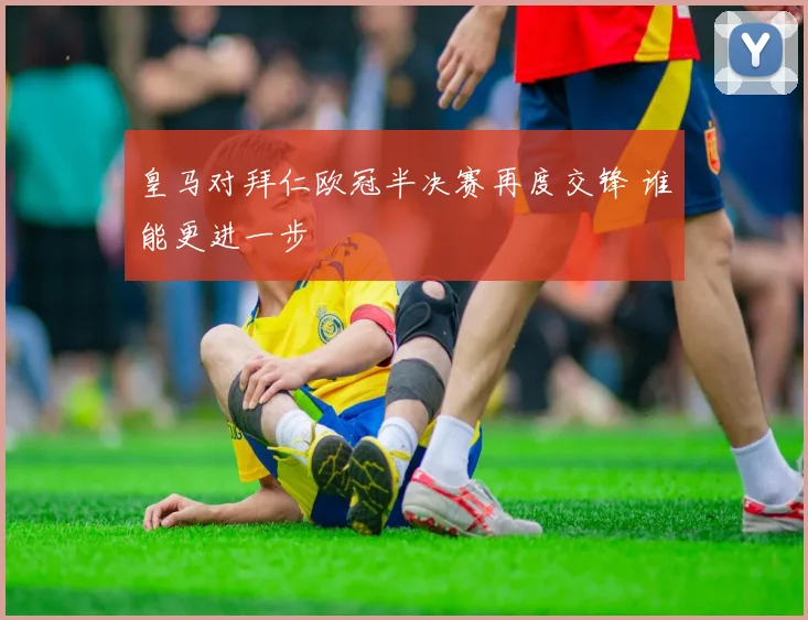 皇马对拜仁欧冠半决赛再度交锋 谁能更进一步