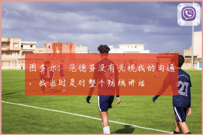 图多尔：范德芬没有无视我的沟通，我当时是对整个防线讲话