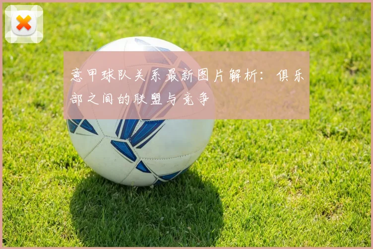 意甲球队关系最新图片解析：俱乐部之间的联盟与竞争