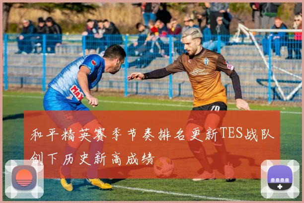 和平精英赛季节奏排名更新TES战队创下历史新高成绩