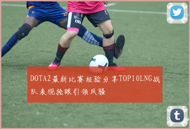 DOTA2最新比赛经验分享TOP10LNG战队表现抢眼引领风骚