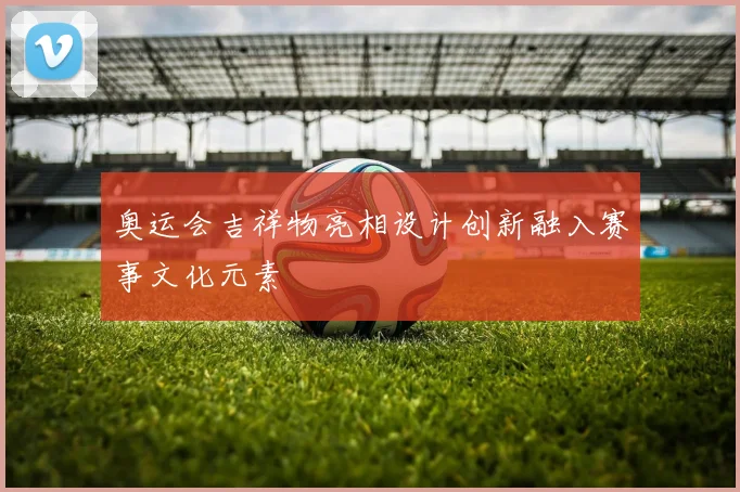 奥运会吉祥物亮相设计创新融入赛事文化元素