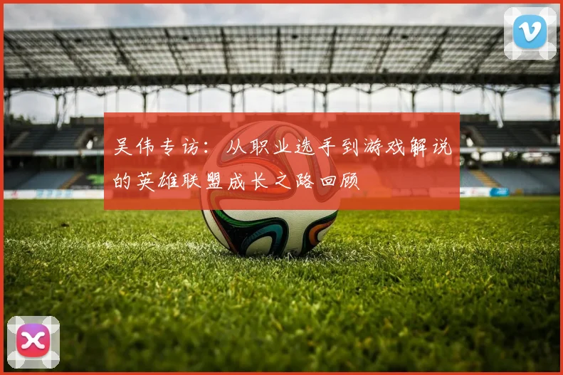 吴伟专访：从职业选手到游戏解说的英雄联盟成长之路回顾
