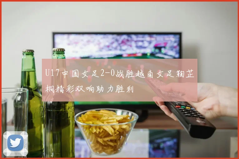 U17中国女足2-0战胜越南女足鞠芷桐精彩双响助力胜利