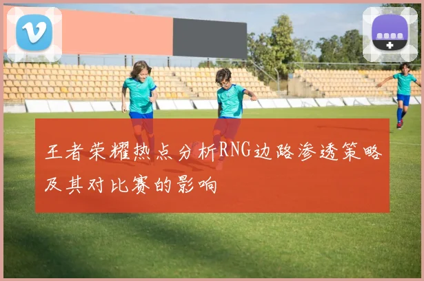 王者荣耀热点分析RNG边路渗透策略及其对比赛的影响